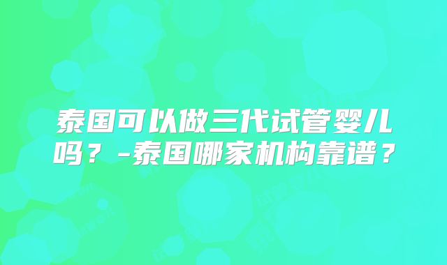 泰国可以做三代试管婴儿吗?-泰国哪家机构靠谱?