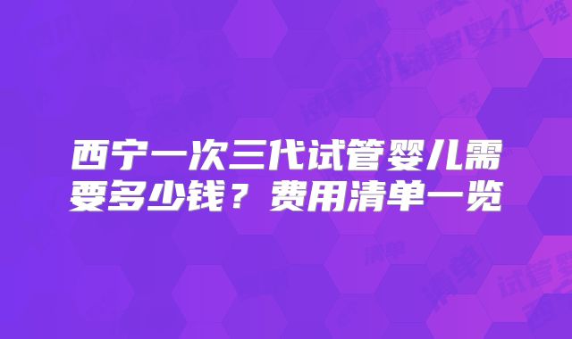 西宁一次三代试管婴儿需要多少钱？费用清单一览