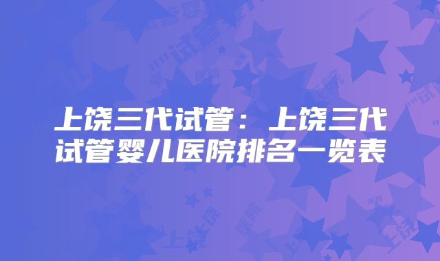 上饶三代试管:上饶三代试管婴儿医院排名一览表