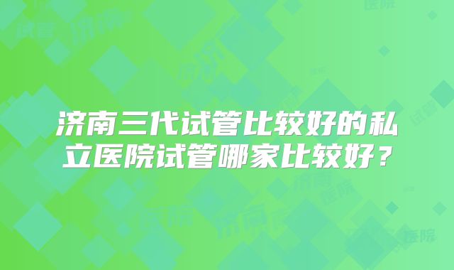 济南三代试管比较好的私立医院试管哪家比较好？