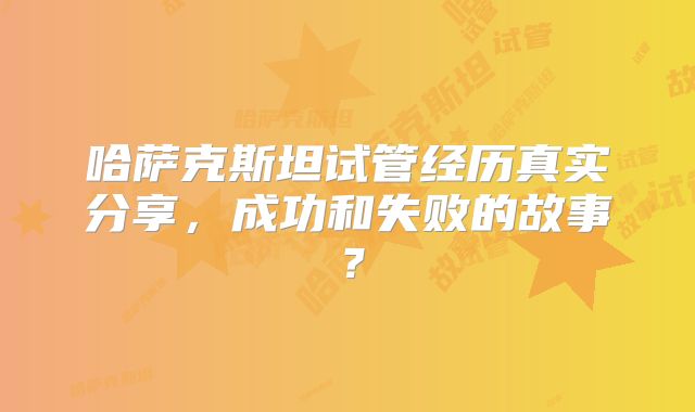 哈萨克斯坦试管经历真实分享，成功和失败的故事？