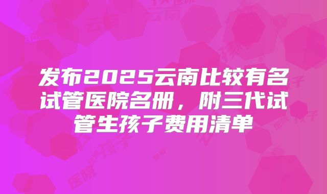 发布2025云南比较有名试管医院名册，附三代试管生孩子费用清单