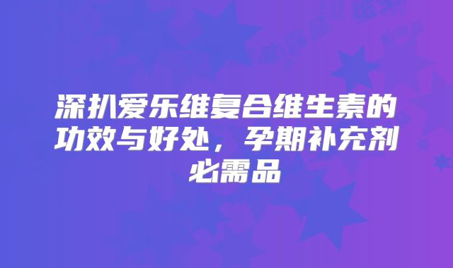 深扒爱乐维复合维生素的功效与好处,孕期补充剂≠必需品
