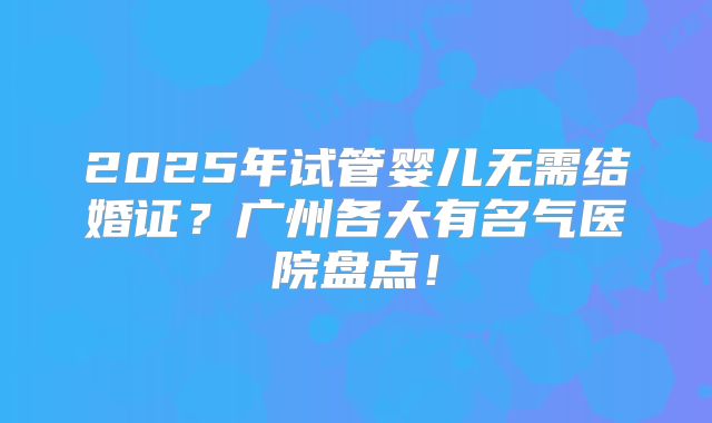 2025年试管婴儿无需结婚证？广州各大有名气医院盘点！