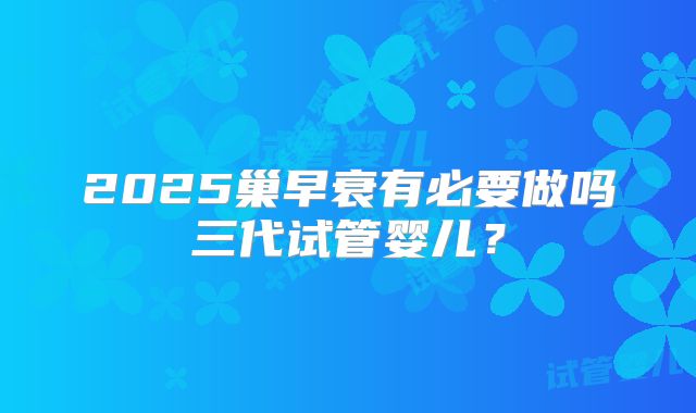 2025巢早衰有必要做吗三代试管婴儿？