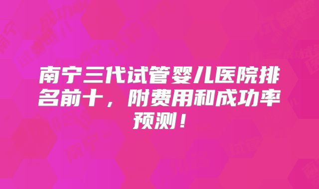 南宁三代试管婴儿医院排名前十，附费用和成功率预测！