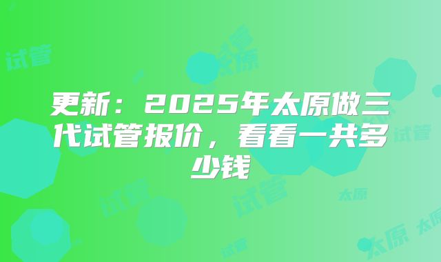 更新：2025年太原做三代试管报价，看看一共多少钱