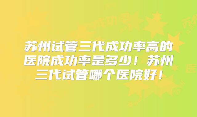 苏州试管三代成功率高的医院成功率是多少！苏州三代试管哪个医院好！
