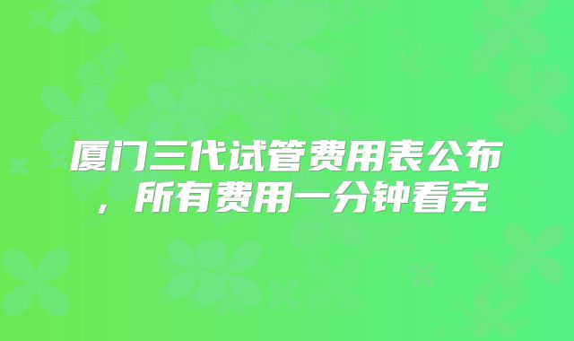 厦门三代试管费用表公布，所有费用一分钟看完