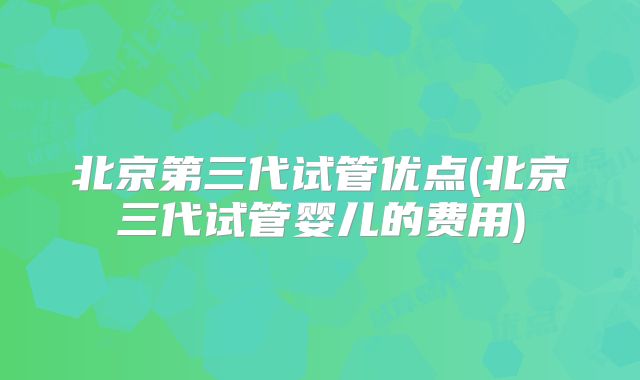 北京第三代试管优点(北京三代试管婴儿的费用)