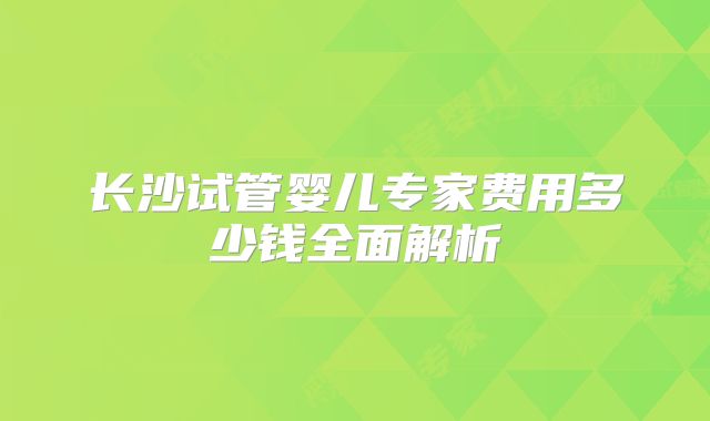 长沙试管婴儿专家费用多少钱全面解析