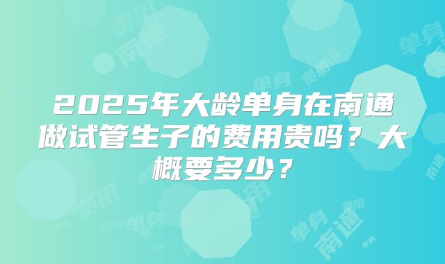 2025年大龄单身在南通做试管生子的费用贵吗？大概要多少？
