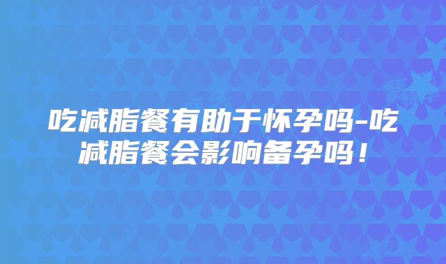 吃减脂餐有助于怀孕吗-吃减脂餐会影响备孕吗!