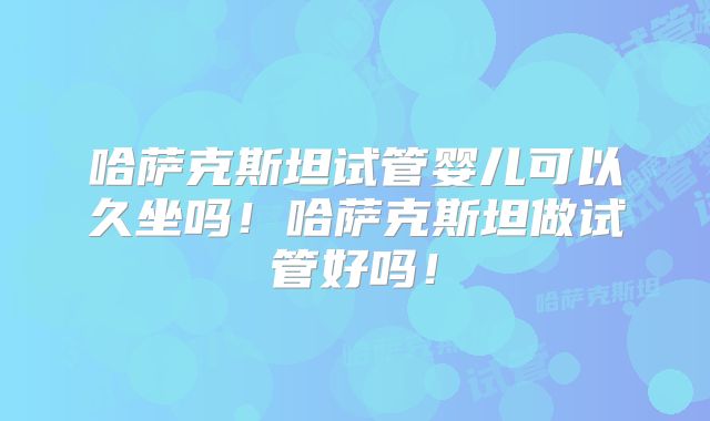 哈萨克斯坦试管婴儿可以久坐吗！哈萨克斯坦做试管好吗！