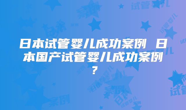 日本试管婴儿成功案例 日本国产试管婴儿成功案例？