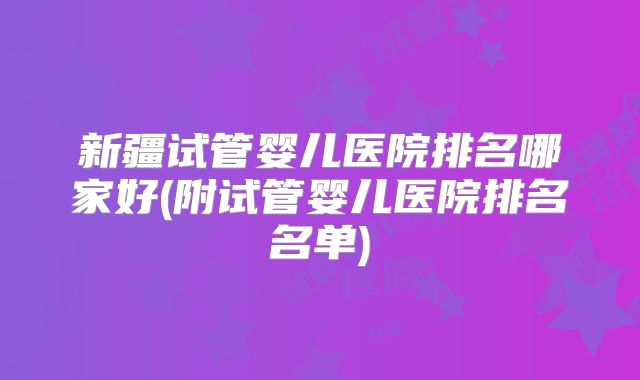 新疆试管婴儿医院排名哪家好(附试管婴儿医院排名名单)