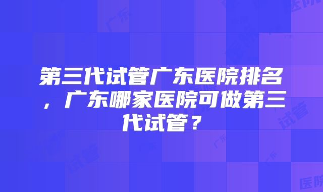 第三代试管广东医院排名，广东哪家医院可做第三代试管？