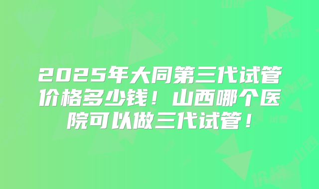 2025年大同第三代试管价格多少钱！山西哪个医院可以做三代试管！
