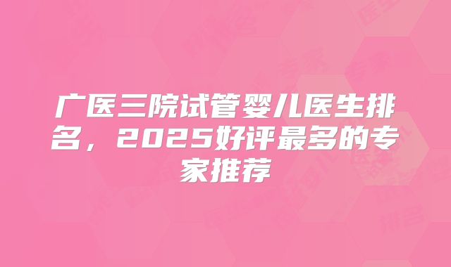 广医三院试管婴儿医生排名，2025好评最多的专家推荐