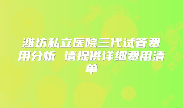 潍坊私立医院三代试管费用分析 请提供详细费用清单