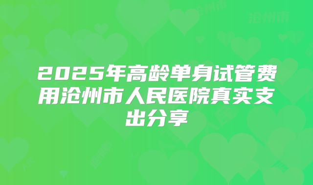 2025年高龄单身试管费用沧州市人民医院真实支出分享