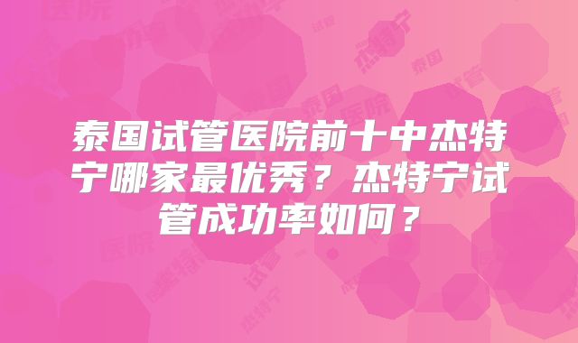 泰国试管医院前十中杰特宁哪家最优秀？杰特宁试管成功率如何？
