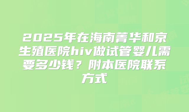 2025年在海南菁华和京生殖医院hiv做试管婴儿需要多少钱？附本医院联系方式