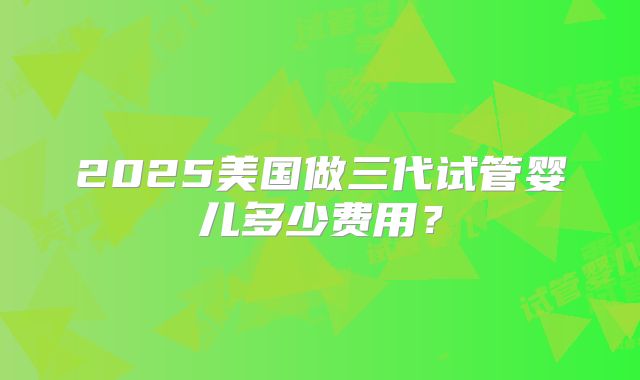 2025美国做三代试管婴儿多少费用？