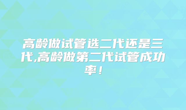 高龄做试管选二代还是三代,高龄做第二代试管成功率！
