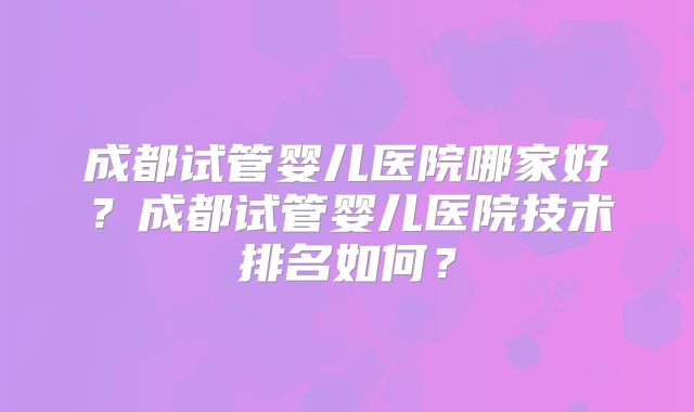 成都试管婴儿医院哪家好？成都试管婴儿医院技术排名如何？