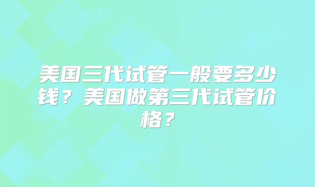 美国三代试管一般要多少钱？美国做第三代试管价格？
