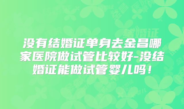没有结婚证单身去金昌哪家医院做试管比较好-没结婚证能做试管婴儿吗！