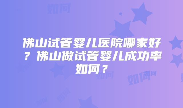 佛山试管婴儿医院哪家好?佛山做试管婴儿成功率如何?