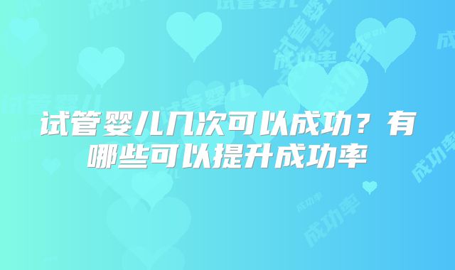 试管婴儿几次可以成功？有哪些可以提升成功率