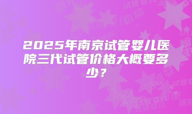 2025年南京试管婴儿医院三代试管价格大概要多少？