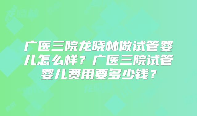 广医三院龙晓林做试管婴儿怎么样？广医三院试管婴儿费用要多少钱？