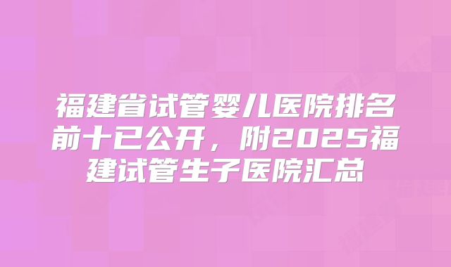 福建省试管婴儿医院排名前十已公开，附2025福建试管生子医院汇总