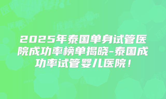 2025年泰国单身试管医院成功率榜单揭晓-泰国成功率试管婴儿医院！
