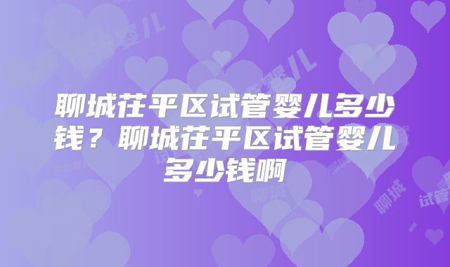 聊城茌平区试管婴儿多少钱？聊城茌平区试管婴儿多少钱啊