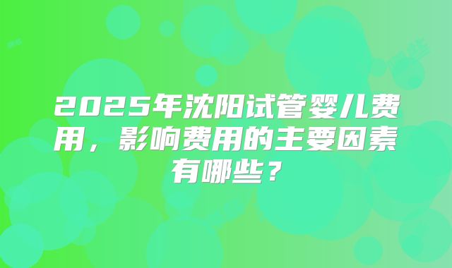 2025年沈阳试管婴儿费用，影响费用的主要因素有哪些？