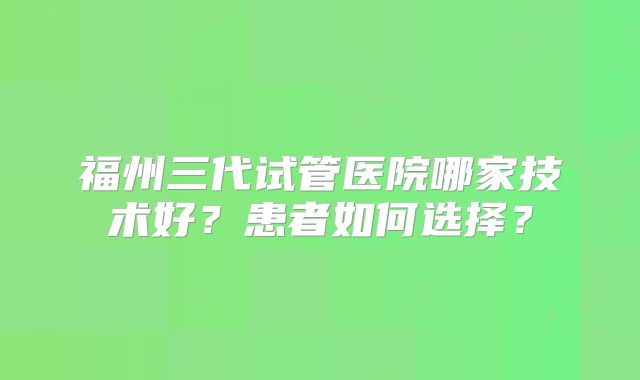 福州三代试管医院哪家技术好？患者如何选择？