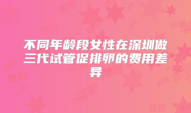 不同年龄段女性在深圳做三代试管促排卵的费用差异