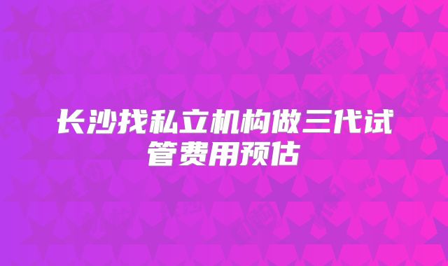 长沙找私立机构做三代试管费用预估