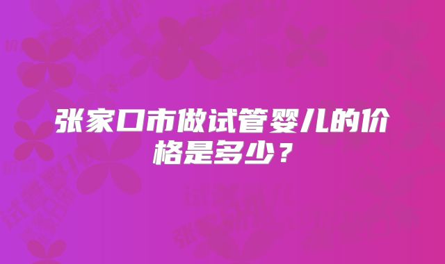 张家口市做试管婴儿的价格是多少?