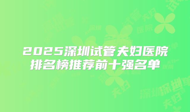 2025深圳试管夫妇医院排名榜推荐前十强名单