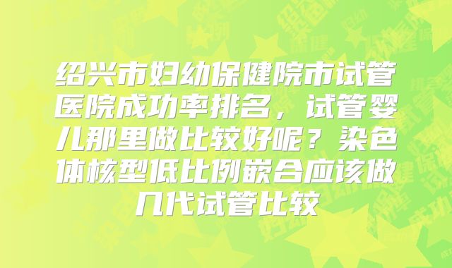 绍兴市妇幼保健院市试管医院成功率排名,试管婴儿那里做比较好呢?染色体核型低比例嵌合应该做几代试管比较