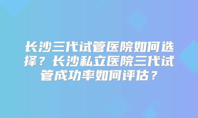 长沙三代试管医院如何选择？长沙私立医院三代试管成功率如何评估？