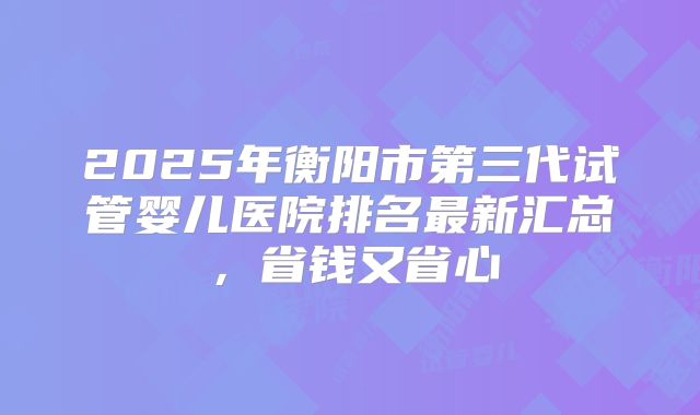 2025年衡阳市第三代试管婴儿医院排名最新汇总，省钱又省心