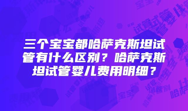 三个宝宝都哈萨克斯坦试管有什么区别？哈萨克斯坦试管婴儿费用明细？
