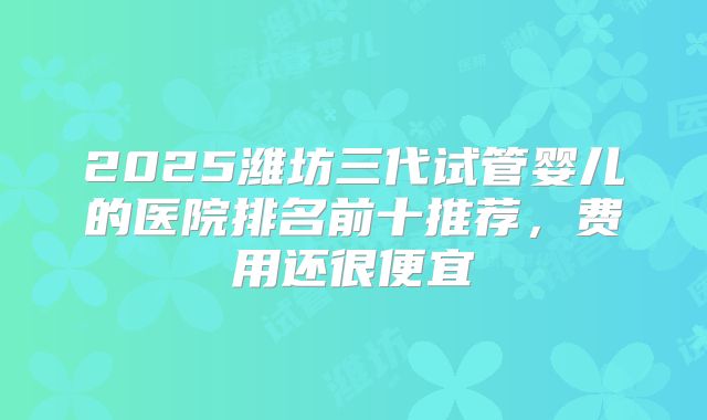 2025潍坊三代试管婴儿的医院排名前十推荐，费用还很便宜